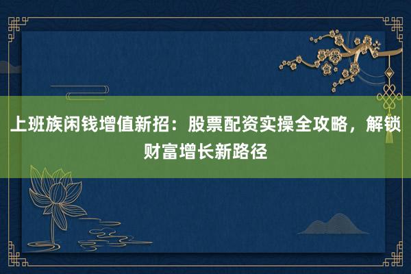上班族闲钱增值新招：股票配资实操全攻略，解锁财富增长新路径