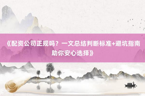 《配资公司正规吗？一文总结判断标准+避坑指南助你安心选择》