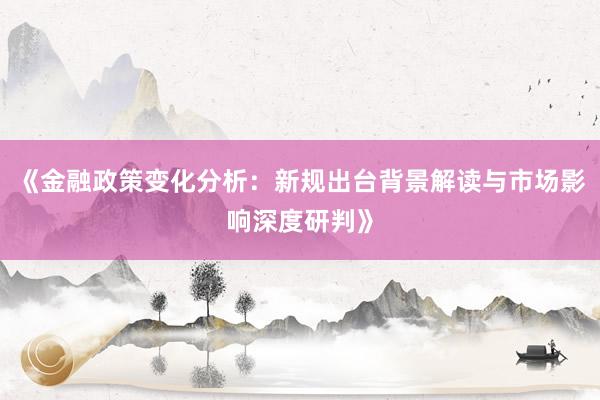 《金融政策变化分析：新规出台背景解读与市场影响深度研判》