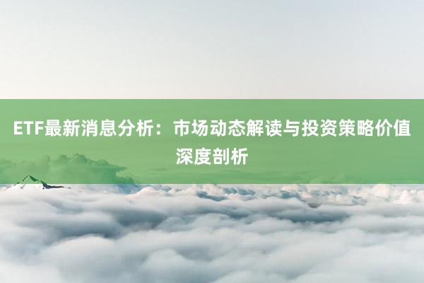 ETF最新消息分析：市场动态解读与投资策略价值深度剖析