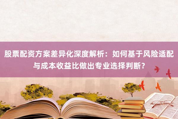 股票配资方案差异化深度解析：如何基于风险适配与成本收益比做出专业选择判断？