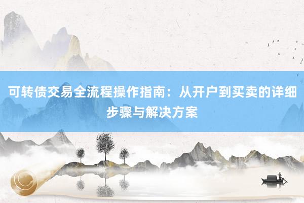 可转债交易全流程操作指南：从开户到买卖的详细步骤与解决方案