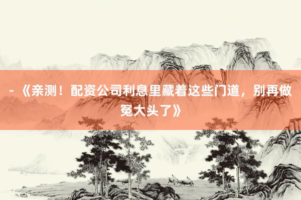 - 《亲测！配资公司利息里藏着这些门道，别再做冤大头了》