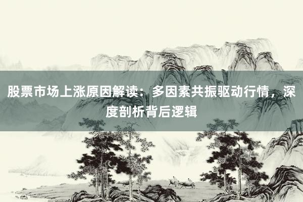 股票市场上涨原因解读：多因素共振驱动行情，深度剖析背后逻辑