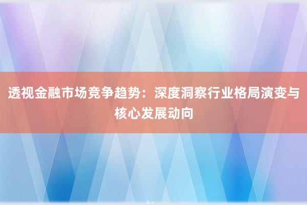 透视金融市场竞争趋势：深度洞察行业格局演变与核心发展动向