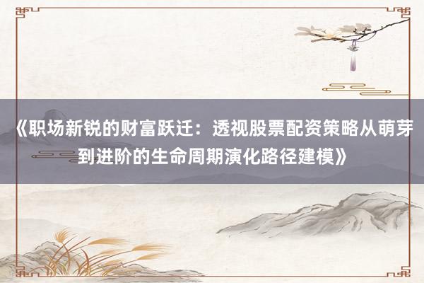 《职场新锐的财富跃迁：透视股票配资策略从萌芽到进阶的生命周期演化路径建模》