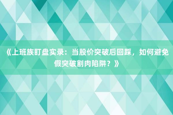 《上班族盯盘实录：当股价突破后回踩，如何避免假突破割肉陷阱？》