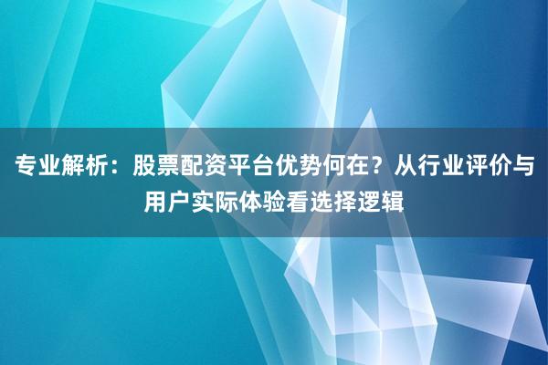 专业解析：股票配资平台优势何在？从行业评价与用户实际体验看选择逻辑