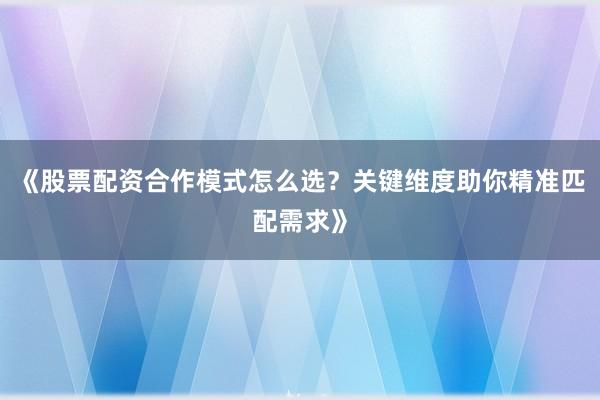 《股票配资合作模式怎么选？关键维度助你精准匹配需求》