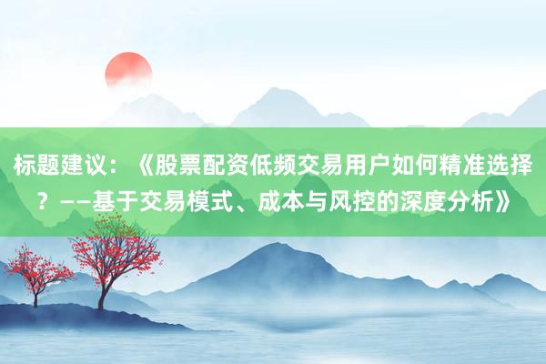 标题建议：《股票配资低频交易用户如何精准选择？——基于交易模式、成本与风控的深度分析》