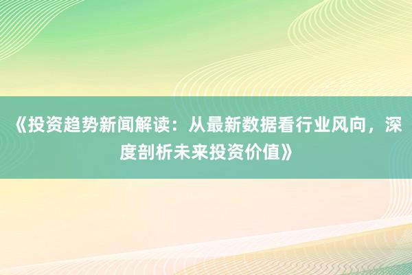 《投资趋势新闻解读：从最新数据看行业风向，深度剖析未来投资价值》