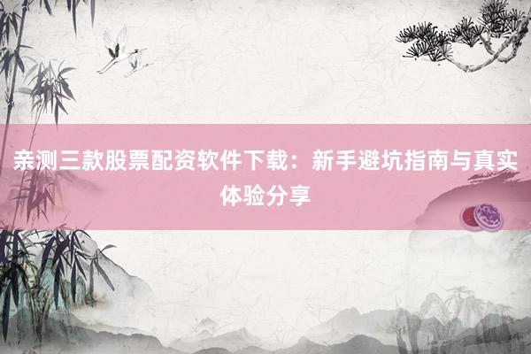 亲测三款股票配资软件下载：新手避坑指南与真实体验分享
