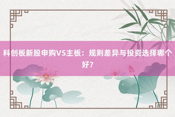 科创板新股申购VS主板：规则差异与投资选择哪个好？