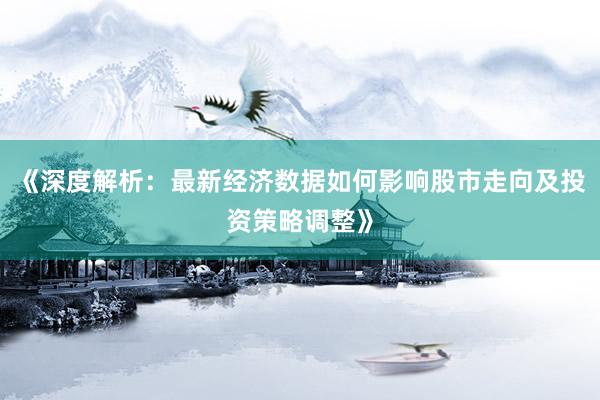 《深度解析：最新经济数据如何影响股市走向及投资策略调整》