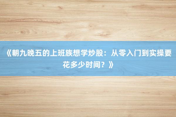 《朝九晚五的上班族想学炒股：从零入门到实操要花多少时间？》