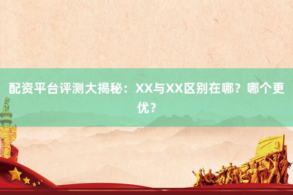 配资平台评测大揭秘：XX与XX区别在哪？哪个更优？