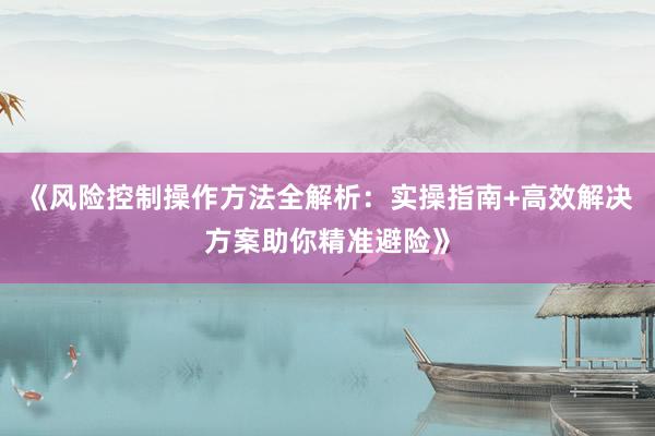 《风险控制操作方法全解析：实操指南+高效解决方案助你精准避险》