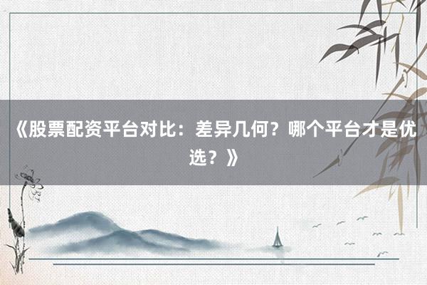 《股票配资平台对比：差异几何？哪个平台才是优选？》