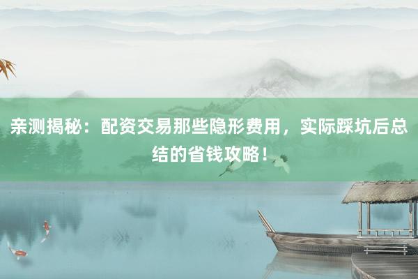 亲测揭秘：配资交易那些隐形费用，实际踩坑后总结的省钱攻略！