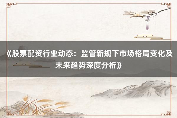 《股票配资行业动态：监管新规下市场格局变化及未来趋势深度分析》