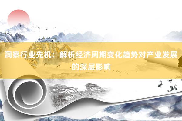 洞察行业先机：解析经济周期变化趋势对产业发展的深层影响