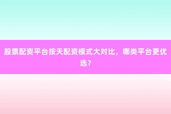 股票配资平台按天配资模式大对比，哪类平台更优选？