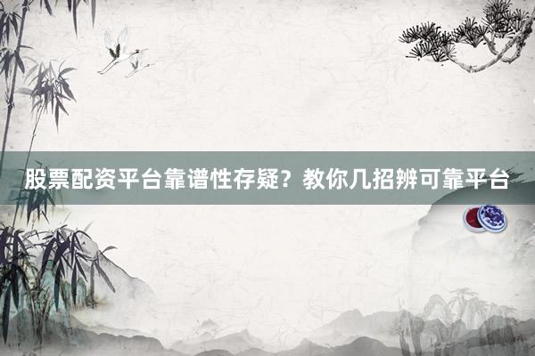 股票配资平台靠谱性存疑？教你几招辨可靠平台
