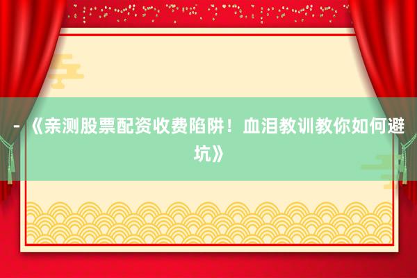 - 《亲测股票配资收费陷阱！血泪教训教你如何避坑》