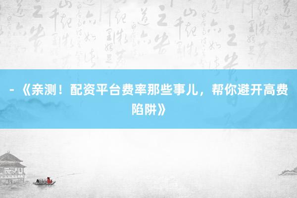 - 《亲测！配资平台费率那些事儿，帮你避开高费陷阱》