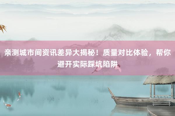 亲测城市间资讯差异大揭秘！质量对比体验，帮你避开实际踩坑陷阱
