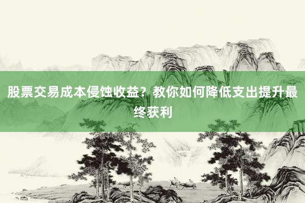 股票交易成本侵蚀收益？教你如何降低支出提升最终获利