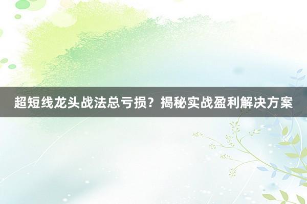 超短线龙头战法总亏损？揭秘实战盈利解决方案