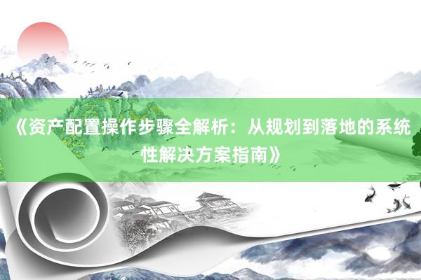 《资产配置操作步骤全解析：从规划到落地的系统性解决方案指南》