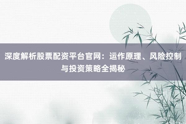 深度解析股票配资平台官网：运作原理、风险控制与投资策略全揭秘