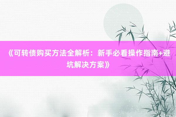 《可转债购买方法全解析：新手必看操作指南+避坑解决方案》