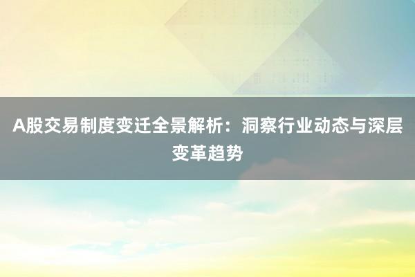 A股交易制度变迁全景解析：洞察行业动态与深层变革趋势