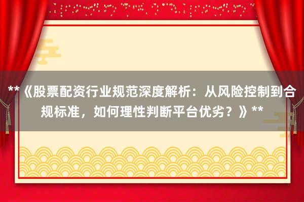 **《股票配资行业规范深度解析：从风险控制到合规标准，如何理性判断平台优劣？》**